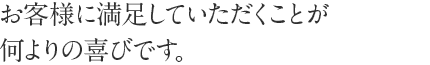 お客様に満足していただくことが何よりの喜びです。