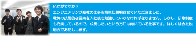 いかがですか？
エンジニアリング商社の仕事を簡単に説明させていただきました。
電機の技術的な要素を入社後も勉強していかなければなりません。
しかし、研修制度も充実しているので、成長したいという方には向いている仕事です。
詳しくは会社説明会でお話しします。